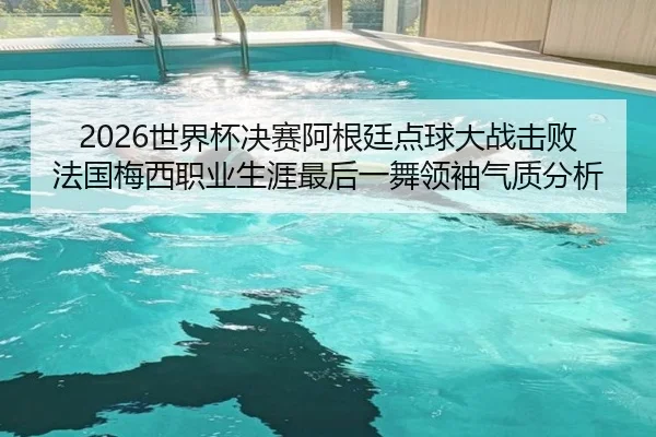 2026世界杯决赛阿根廷点球大战击败法国梅西职业生涯最后一舞领袖气质分析